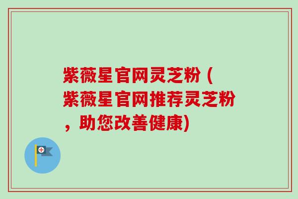 紫薇星官网灵芝粉 (紫薇星官网推荐灵芝粉，助您改善健康)