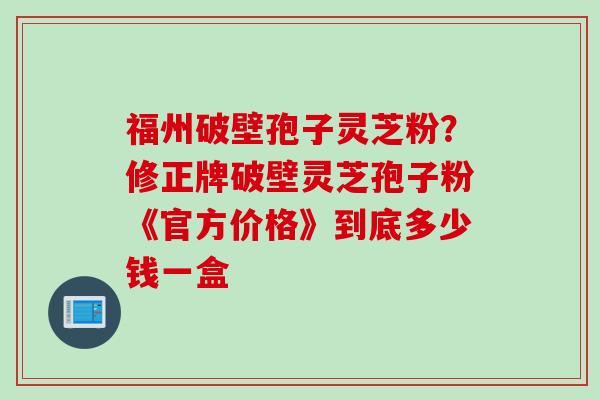 福州破壁孢子灵芝粉？修正牌破壁灵芝孢子粉《官方价格》到底多少钱一盒