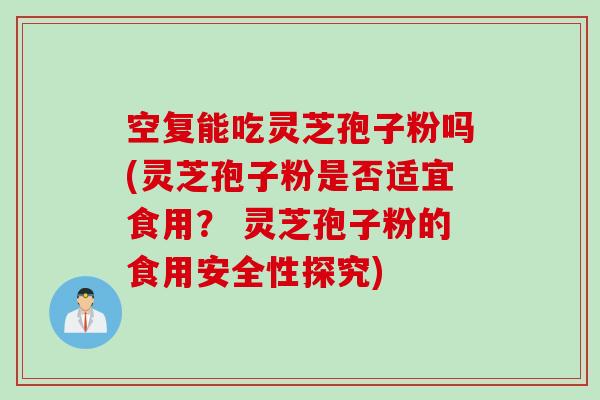 空复能吃灵芝孢子粉吗(灵芝孢子粉是否适宜食用？ 灵芝孢子粉的食用安全性探究)