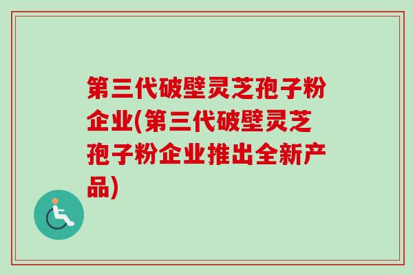 第三代破壁灵芝孢子粉企业(第三代破壁灵芝孢子粉企业推出全新产品)