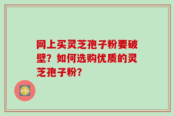 网上买灵芝孢子粉要破壁？如何选购优质的灵芝孢子粉？