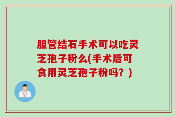 胆管结石手术可以吃灵芝孢子粉么(手术后可食用灵芝孢子粉吗？)