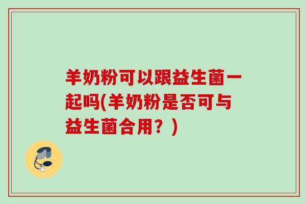 羊奶粉可以跟益生菌一起吗(羊奶粉是否可与益生菌合用？)
