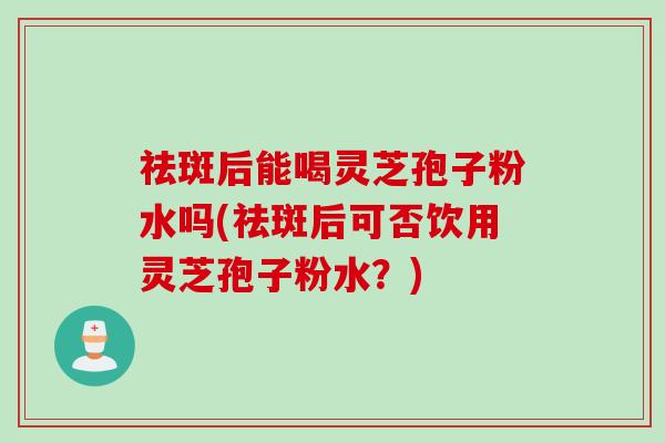 祛斑后能喝灵芝孢子粉水吗(祛斑后可否饮用灵芝孢子粉水?) 祛斑后能喝灵芝孢子粉水吗(祛斑后可否饮用灵芝孢子粉水?)