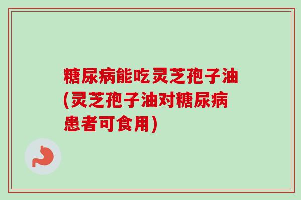 能吃灵芝孢子油(灵芝孢子油对患者可食用) 能吃灵芝孢子油(灵芝孢子油对患者可食用)