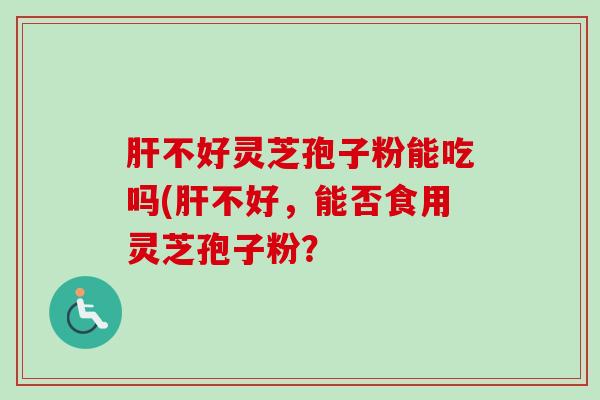 肝不好灵芝孢子粉能吃吗(肝不好，能否食用灵芝孢子粉？