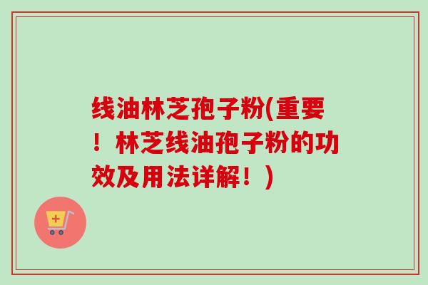 线油林芝孢子粉(重要！林芝线油孢子粉的功效及用法详解！)