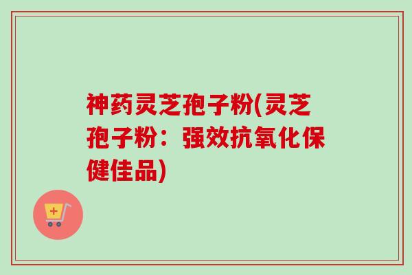 神药灵芝孢子粉(灵芝孢子粉:强效保健佳品) 神药灵芝孢子粉(灵芝孢子粉:强效保健佳品)