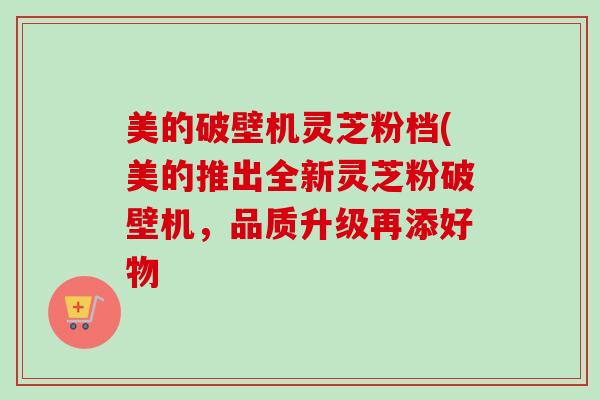 美的破壁机灵芝粉档(美的推出全新灵芝粉破壁机，品质升级再添好物