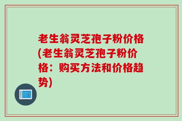 老生翁灵芝孢子粉价格(老生翁灵芝孢子粉价格：购买方法和价格趋势)