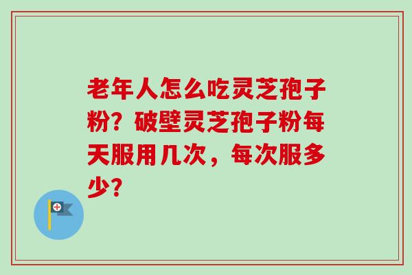 老年人怎么吃灵芝孢子粉？破壁灵芝孢子粉每天服用几次，每次服多少？