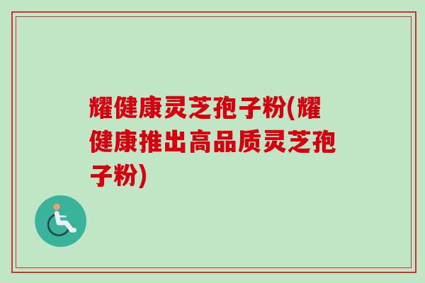 耀健康灵芝孢子粉(耀健康推出高品质灵芝孢子粉)