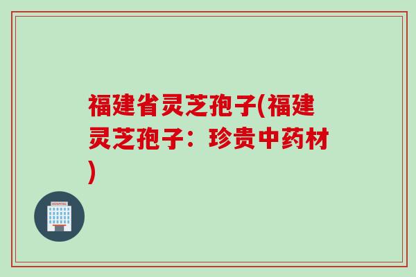 福建省灵芝孢子(福建灵芝孢子：珍贵中药材)