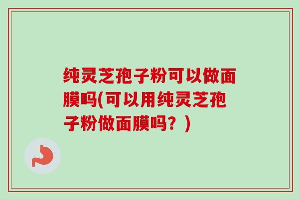纯灵芝孢子粉可以做面膜吗(可以用纯灵芝孢子粉做面膜吗？)