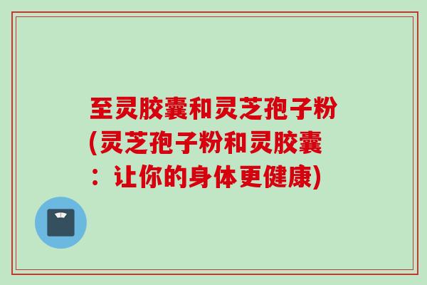 至灵胶囊和灵芝孢子粉(灵芝孢子粉和灵胶囊：让你的身体更健康)