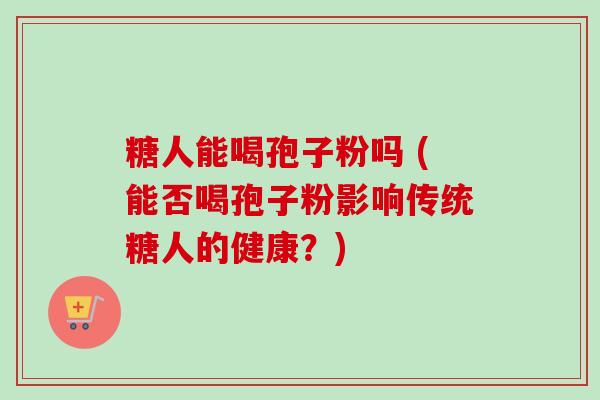 糖人能喝孢子粉吗 (能否喝孢子粉影响传统糖人的健康？)
