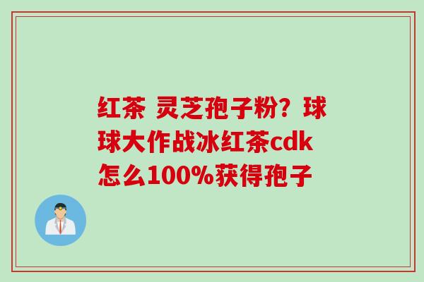 红茶 灵芝孢子粉？球球大作战冰红茶cdk怎么100%获得孢子