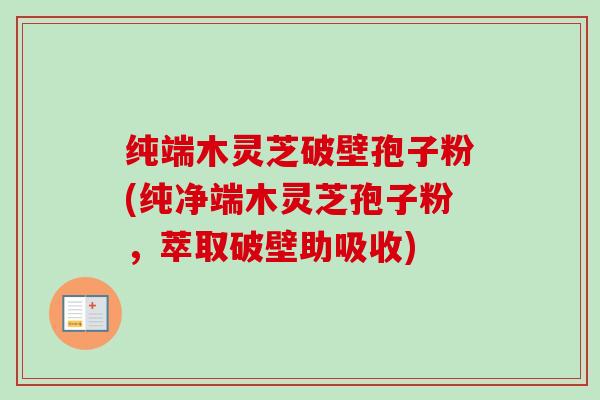 纯端木灵芝破壁孢子粉(纯净端木灵芝孢子粉，萃取破壁助吸收)