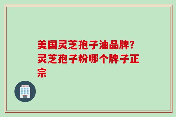 美国灵芝孢子油品牌？灵芝孢子粉哪个牌子正宗