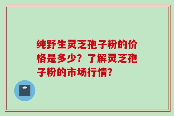 纯野生灵芝孢子粉的价格是多少?了解灵芝孢子粉的市场行情? 纯野生灵芝孢子粉的价格是多少?了解灵芝孢子粉的市场行情?