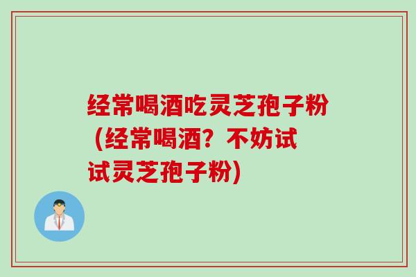 经常喝酒吃灵芝孢子粉 (经常喝酒？不妨试试灵芝孢子粉)
