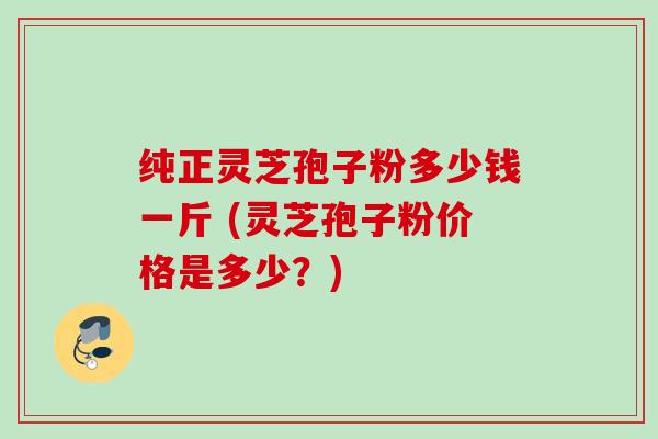 纯正灵芝孢子粉多少钱一斤 (灵芝孢子粉价格是多少？)