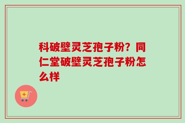 科破壁灵芝孢子粉？同仁堂破壁灵芝孢子粉怎么样
