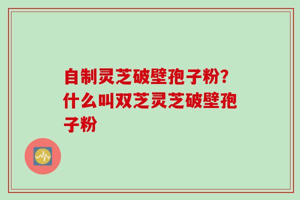 自制灵芝破壁孢子粉？什么叫双芝灵芝破壁孢子粉