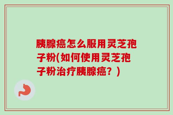 胰腺怎么服用灵芝孢子粉(如何使用灵芝孢子粉胰腺?) 胰腺怎么服用灵芝孢子粉(如何使用灵芝孢子粉胰腺?)
