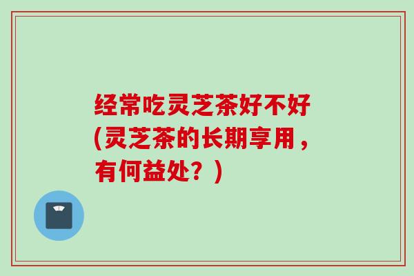 经常吃灵芝茶好不好 (灵芝茶的长期享用，有何益处？)