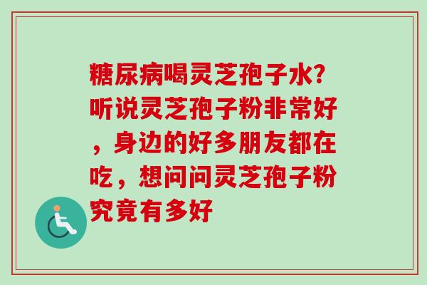 糖尿病喝灵芝孢子水？听说灵芝孢子粉非常好，身边的好多朋友都在吃，想问问灵芝孢子粉究竟有多好