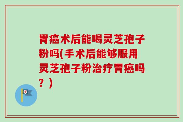 胃癌术后能喝灵芝孢子粉吗(手术后能够服用灵芝孢子粉治疗胃癌吗？)