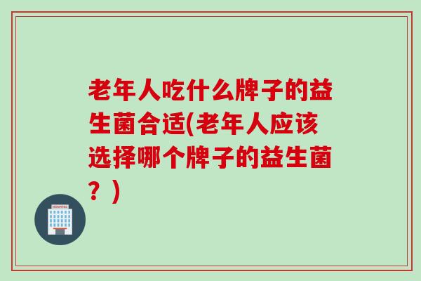 老年人吃什么牌子的益生菌合适(老年人应该选择哪个牌子的益生菌？)