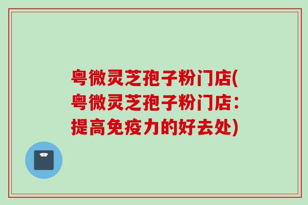 粤微灵芝孢子粉门店(粤微灵芝孢子粉门店：提高免疫力的好去处)