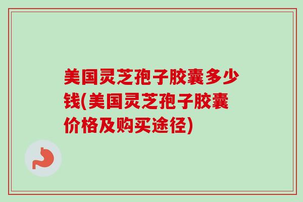 美国灵芝孢子胶囊多少钱(美国灵芝孢子胶囊价格及购买途径)