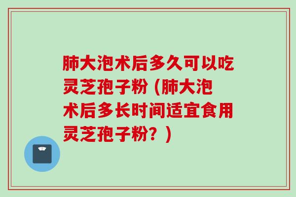 肺大泡术后多久可以吃灵芝孢子粉 (肺大泡术后多长时间适宜食用灵芝孢子粉？)