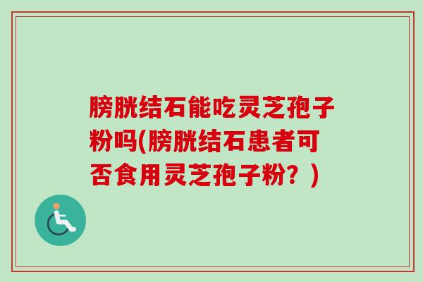 膀胱结石能吃灵芝孢子粉吗(膀胱结石患者可否食用灵芝孢子粉？)