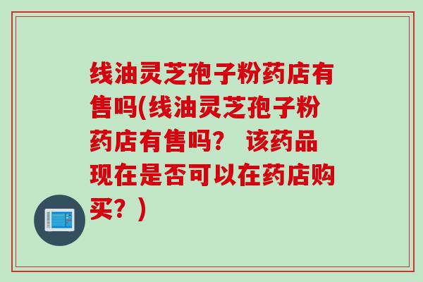 线油灵芝孢子粉药店有售吗(线油灵芝孢子粉药店有售吗？ 该药品现在是否可以在药店购买？)
