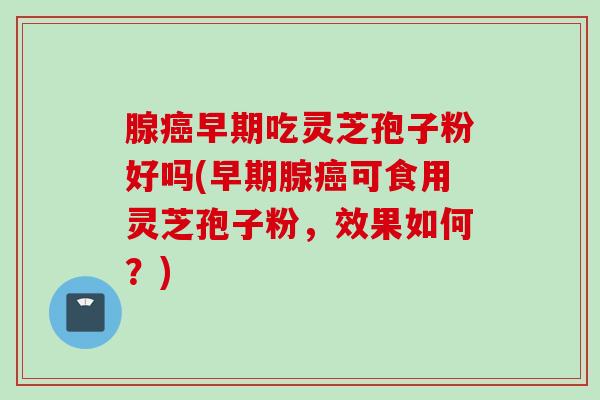 腺癌早期吃灵芝孢子粉好吗(早期腺癌可食用灵芝孢子粉，效果如何？)