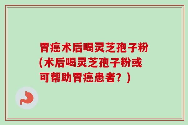 胃癌术后喝灵芝孢子粉(术后喝灵芝孢子粉或可帮助胃癌患者？)