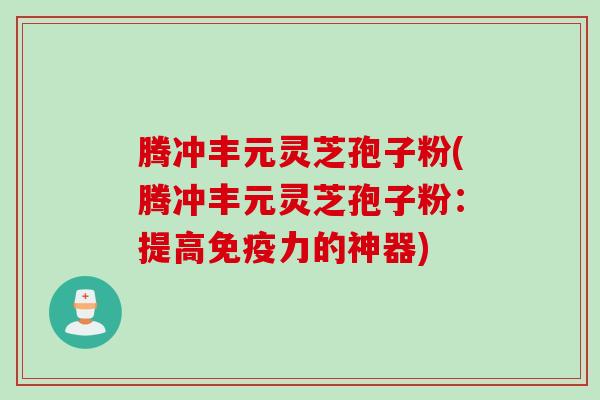 腾冲丰元灵芝孢子粉(腾冲丰元灵芝孢子粉：提高免疫力的神器)