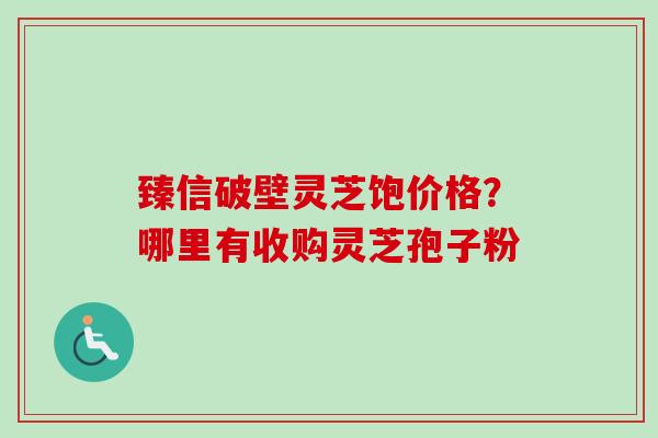 臻信破壁灵芝饱价格？哪里有收购灵芝孢子粉