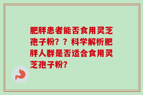 肥胖患者能否食用灵芝孢子粉？？科学解析肥胖人群是否适合食用灵芝孢子粉？