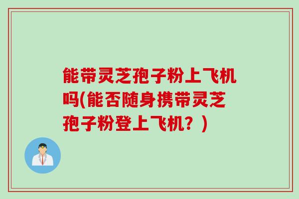 能带灵芝孢子粉上飞机吗(能否随身携带灵芝孢子粉登上飞机？)
