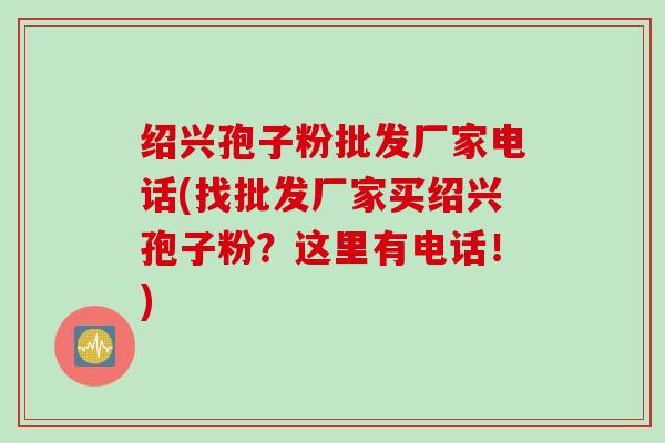 绍兴孢子粉批发厂家电话(找批发厂家买绍兴孢子粉?这里有电话!) 绍兴孢子粉批发厂家电话(找批发厂家买绍兴孢子粉?这里有电话!)