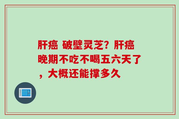 肝癌 破壁灵芝？肝癌晚期不吃不喝五六天了，大概还能撑多久