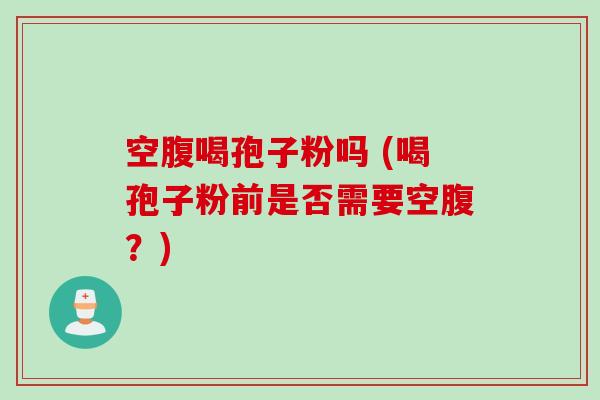空腹喝孢子粉吗 (喝孢子粉前是否需要空腹？)