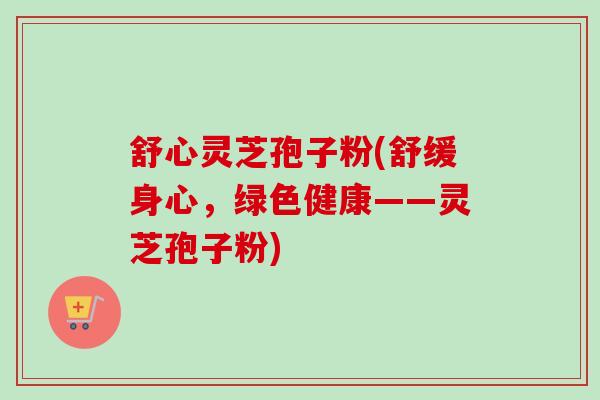 舒心灵芝孢子粉(舒缓身心，绿色健康——灵芝孢子粉)