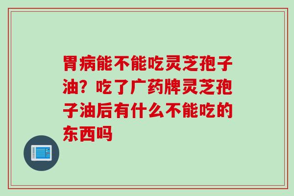 胃病能不能吃灵芝孢子油？吃了广药牌灵芝孢子油后有什么不能吃的东西吗