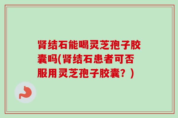 结石能喝灵芝孢子胶囊吗(结石患者可否服用灵芝孢子胶囊?) 结石能喝灵芝孢子胶囊吗(结石患者可否服用灵芝孢子胶囊?)
